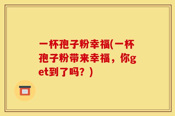 一杯孢子粉幸福(一杯孢子粉带来幸福,你get到了吗?) 一杯孢子粉幸福(一杯孢子粉带来幸福,你get到了吗?)