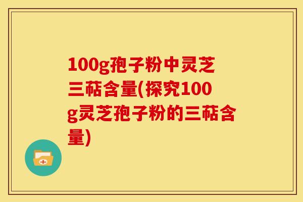 100g孢子粉中灵芝三萜含量(探究100g灵芝孢子粉的三萜含量)