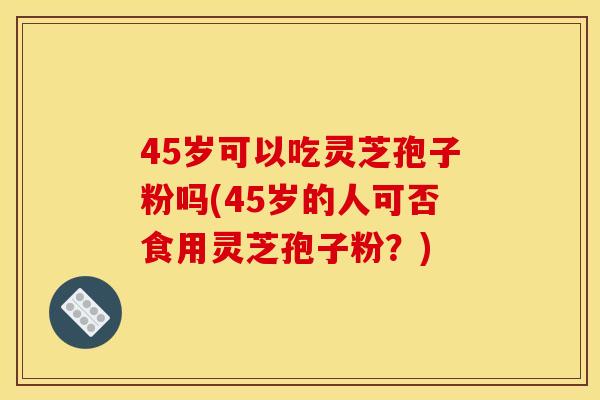 45岁可以吃灵芝孢子粉吗(45岁的人可否食用灵芝孢子粉?) 45岁可以吃灵芝孢子粉吗(45岁的人可否食用灵芝孢子粉?)