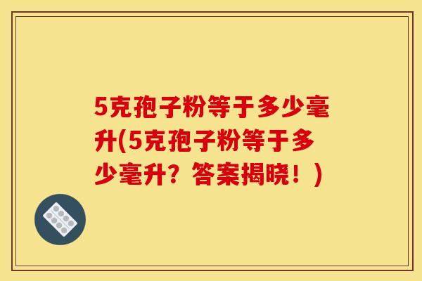 5克孢子粉等于多少毫升(5克孢子粉等于多少毫升?答案揭晓!) 5克孢子粉等于多少毫升(5克孢子粉等于多少毫升?答案揭晓!)