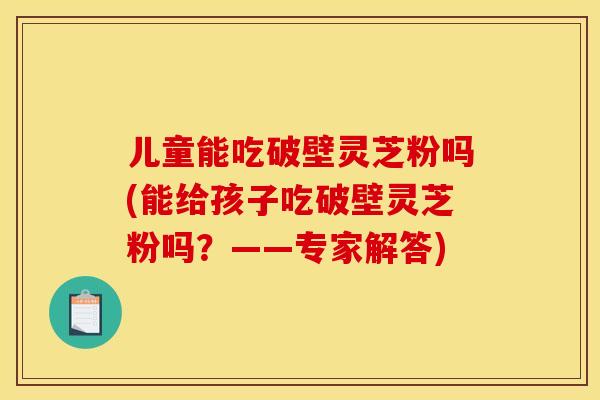 儿童能吃破壁灵芝粉吗(能给孩子吃破壁灵芝粉吗?——专家解答) 儿童能吃破壁灵芝粉吗(能给孩子吃破壁灵芝粉吗?——专家解答)
