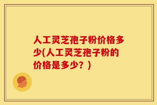 人工灵芝孢子粉价格多少(人工灵芝孢子粉的价格是多少？)