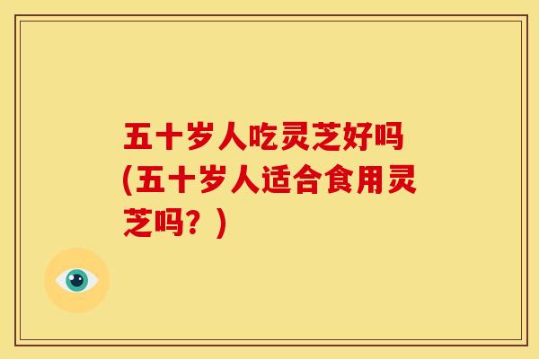 五十岁人吃灵芝好吗 (五十岁人适合食用灵芝吗?) 五十岁人吃灵芝好吗 (五十岁人适合食用灵芝吗?)
