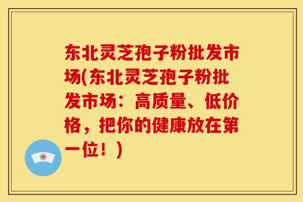 东北灵芝孢子粉批发市场(东北灵芝孢子粉批发市场：高质量、低价格，把你的健康放在第一位！)