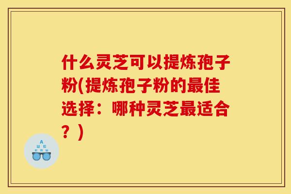 什么灵芝可以提炼孢子粉(提炼孢子粉的佳选择:哪种灵芝适合?) 什么灵芝可以提炼孢子粉(提炼孢子粉的佳选择:哪种灵芝适合?)
