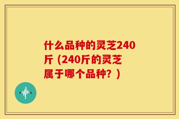 什么品种的灵芝240斤 (240斤的灵芝属于哪个品种?) 什么品种的灵芝240斤 (240斤的灵芝属于哪个品种?)