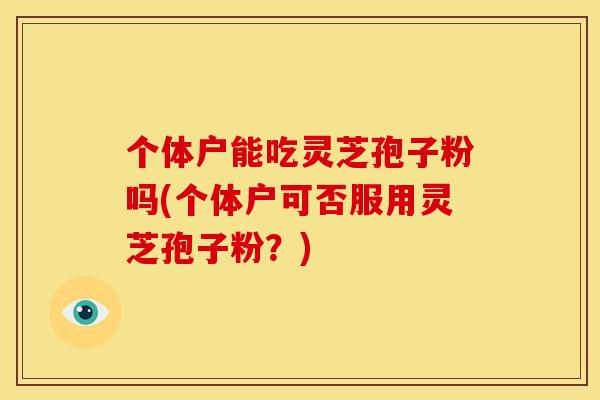 个体户能吃灵芝孢子粉吗(个体户可否服用灵芝孢子粉?) 个体户能吃灵芝孢子粉吗(个体户可否服用灵芝孢子粉?)