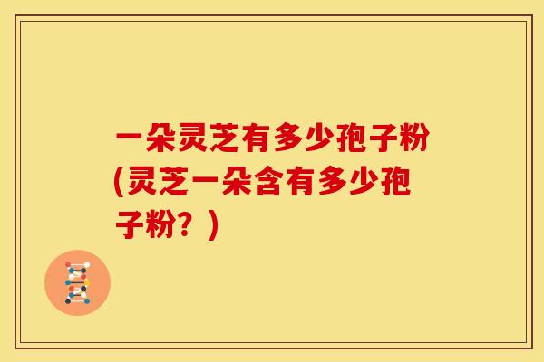 一朵灵芝有多少孢子粉(灵芝一朵含有多少孢子粉?) 一朵灵芝有多少孢子粉(灵芝一朵含有多少孢子粉?)