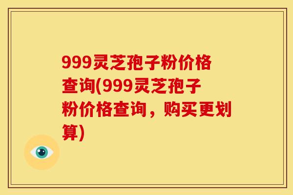 999灵芝孢子粉价格查询(999灵芝孢子粉价格查询,购买更划算) 999灵芝孢子粉价格查询(999灵芝孢子粉价格查询,购买更划算)