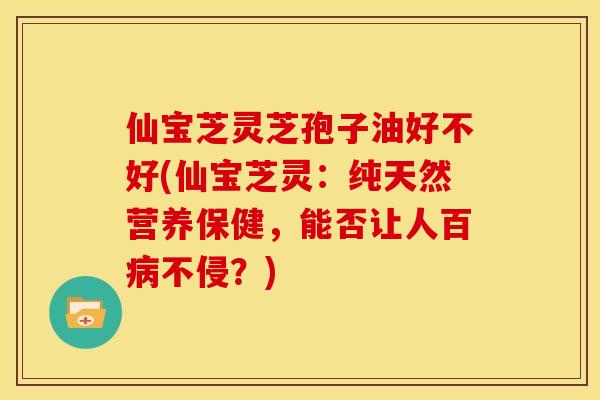 仙宝芝灵芝孢子油好不好(仙宝芝灵:纯天然营养保健,能否让人百不侵?) 仙宝芝灵芝孢子油好不好(仙宝芝灵:纯天然营养保健,能否让人百不侵?)