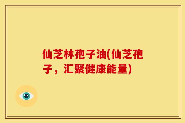 仙芝林孢子油(仙芝孢子，汇聚健康能量)