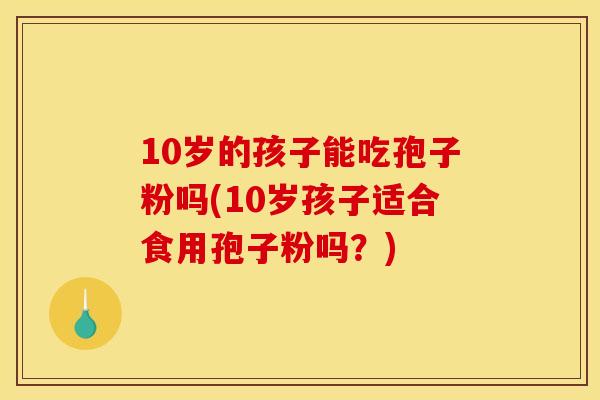 10岁的孩子能吃孢子粉吗(10岁孩子适合食用孢子粉吗?) 10岁的孩子能吃孢子粉吗(10岁孩子适合食用孢子粉吗?)