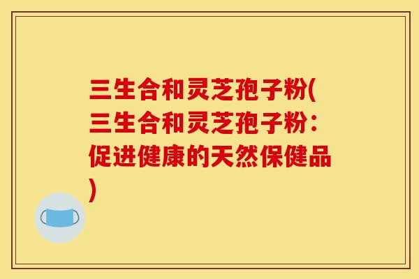 三生合和灵芝孢子粉(三生合和灵芝孢子粉:促进健康的天然保健品) 三生合和灵芝孢子粉(三生合和灵芝孢子粉:促进健康的天然保健品)