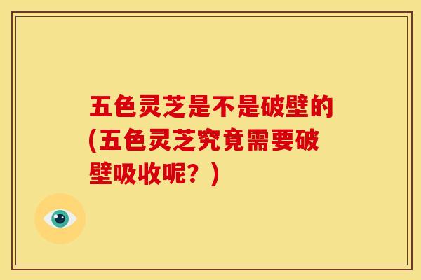 五色灵芝是不是破壁的(五色灵芝究竟需要破壁吸收呢?) 五色灵芝是不是破壁的(五色灵芝究竟需要破壁吸收呢?)