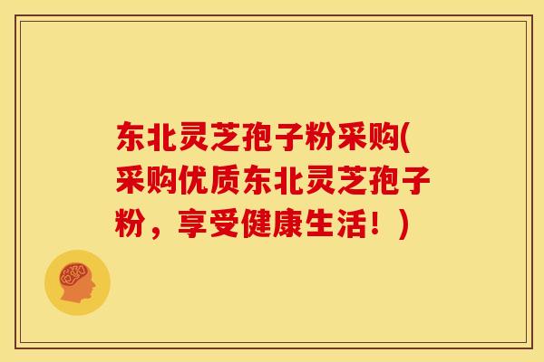 东北灵芝孢子粉采购(采购优质东北灵芝孢子粉，享受健康生活！)
