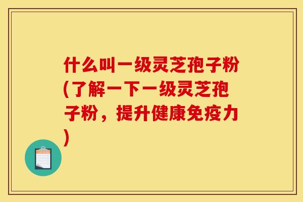 什么叫一级灵芝孢子粉(了解一下一级灵芝孢子粉,提升健康免疫力) 什么叫一级灵芝孢子粉(了解一下一级灵芝孢子粉,提升健康免疫力)