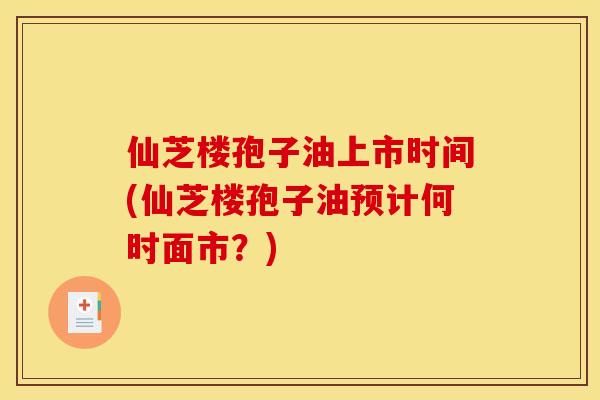 仙芝楼孢子油上市时间(仙芝楼孢子油预计何时面市?) 仙芝楼孢子油上市时间(仙芝楼孢子油预计何时面市?)