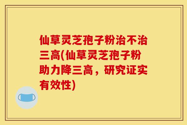 仙草灵芝孢子粉不(仙草灵芝孢子粉助力降,研究证实有效性) 仙草灵芝孢子粉不(仙草灵芝孢子粉助力降,研究证实有效性)