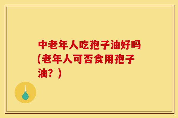 中老年人吃孢子油好吗(老年人可否食用孢子油?) 中老年人吃孢子油好吗(老年人可否食用孢子油?)