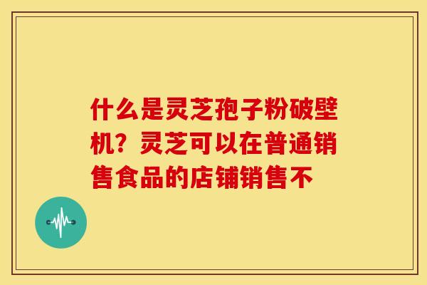 什么是灵芝孢子粉破壁机?灵芝可以在普通销售食品的店铺销售不 什么是灵芝孢子粉破壁机?灵芝可以在普通销售食品的店铺销售不