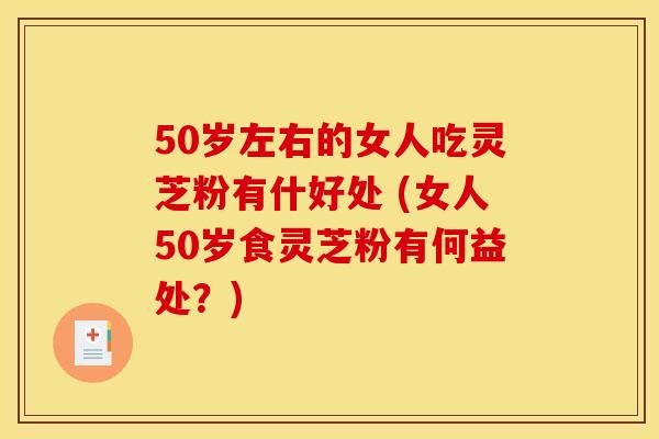 50岁左右的女人吃灵芝粉有什好处 (女人50岁食灵芝粉有何益处？)