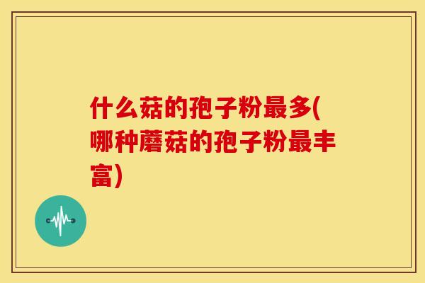 什么菇的孢子粉多(哪种蘑菇的孢子粉丰富)