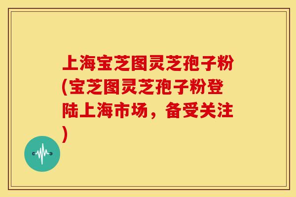 上海宝芝图灵芝孢子粉(宝芝图灵芝孢子粉登陆上海市场,备受关注) 上海宝芝图灵芝孢子粉(宝芝图灵芝孢子粉登陆上海市场,备受关注)