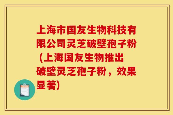 上海市国友生物科技有限公司灵芝破壁孢子粉 (上海国友生物推出破壁灵芝孢子粉,效果显著) 上海市国友生物科技有限公司灵芝破壁孢子粉 (上海国友生物推出破壁灵芝孢子粉,效果显著)