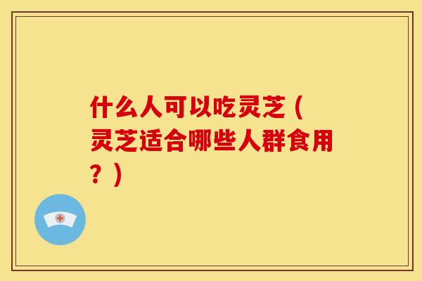 什么人可以吃灵芝 (灵芝适合哪些人群食用?) 什么人可以吃灵芝 (灵芝适合哪些人群食用?)