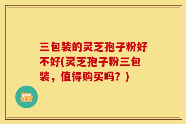 三包装的灵芝孢子粉好不好(灵芝孢子粉三包装,值得购买吗?) 三包装的灵芝孢子粉好不好(灵芝孢子粉三包装,值得购买吗?)