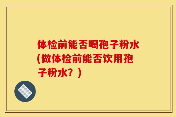 体检前能否喝孢子粉水(做体检前能否饮用孢子粉水？)