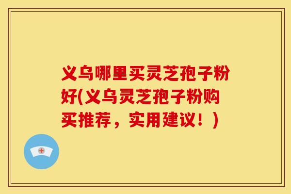 义乌哪里买灵芝孢子粉好(义乌灵芝孢子粉购买推荐，实用建议！)