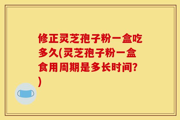 修正灵芝孢子粉一盒吃多久(灵芝孢子粉一盒食用周期是多长时间?) 修正灵芝孢子粉一盒吃多久(灵芝孢子粉一盒食用周期是多长时间?)