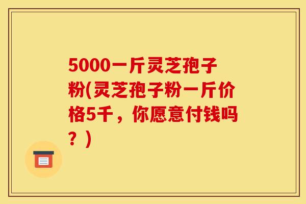 5000一斤灵芝孢子粉(灵芝孢子粉一斤价格5千,你愿意付钱吗?) 5000一斤灵芝孢子粉(灵芝孢子粉一斤价格5千,你愿意付钱吗?)
