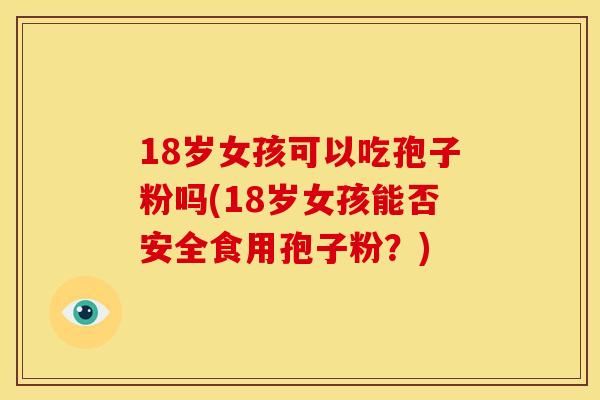 18岁女孩可以吃孢子粉吗(18岁女孩能否安全食用孢子粉?) 18岁女孩可以吃孢子粉吗(18岁女孩能否安全食用孢子粉?)