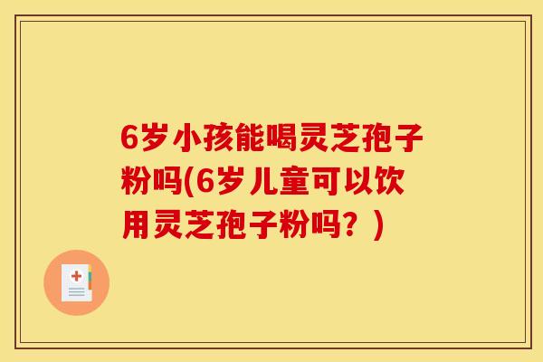 6岁小孩能喝灵芝孢子粉吗(6岁儿童可以饮用灵芝孢子粉吗?) 6岁小孩能喝灵芝孢子粉吗(6岁儿童可以饮用灵芝孢子粉吗?)