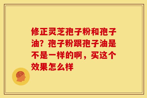修正灵芝孢子粉和孢子油？孢子粉跟孢子油是不是一样的啊，买这个效果怎么样
