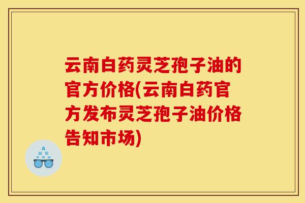 云南白药灵芝孢子油的官方价格(云南白药官方发布灵芝孢子油价格告知市场) 云南白药灵芝孢子油的官方价格(云南白药官方发布灵芝孢子油价格告知市场)