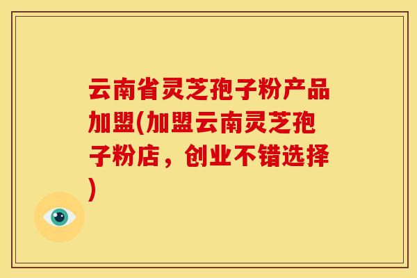 云南省灵芝孢子粉产品加盟(加盟云南灵芝孢子粉店,创业不错选择) 云南省灵芝孢子粉产品加盟(加盟云南灵芝孢子粉店,创业不错选择)