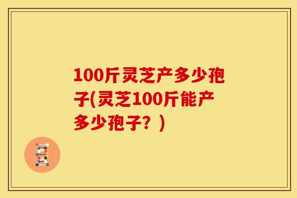 100斤灵芝产多少孢子(灵芝100斤能产多少孢子?) 100斤灵芝产多少孢子(灵芝100斤能产多少孢子?)
