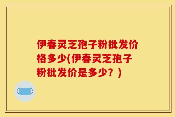 伊春灵芝孢子粉批发价格多少(伊春灵芝孢子粉批发价是多少?) 伊春灵芝孢子粉批发价格多少(伊春灵芝孢子粉批发价是多少?)