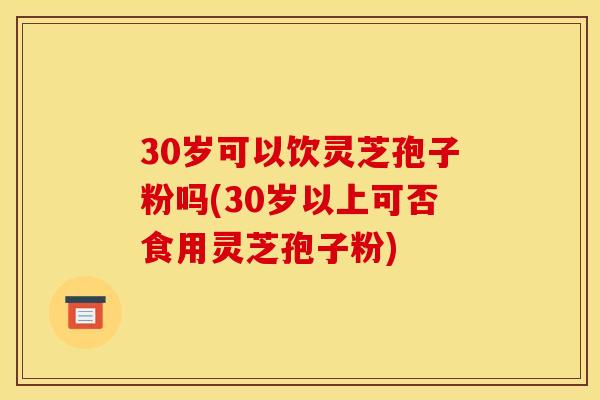 30岁可以饮灵芝孢子粉吗(30岁以上可否食用灵芝孢子粉) 30岁可以饮灵芝孢子粉吗(30岁以上可否食用灵芝孢子粉)