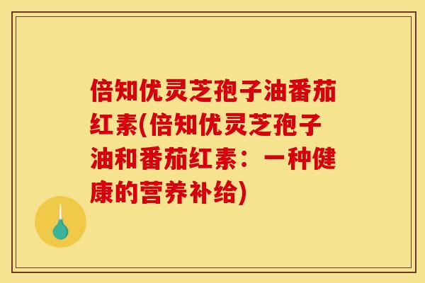 倍知优灵芝孢子油番茄红素(倍知优灵芝孢子油和番茄红素:一种健康的营养补给) 倍知优灵芝孢子油番茄红素(倍知优灵芝孢子油和番茄红素:一种健康的营养补给)