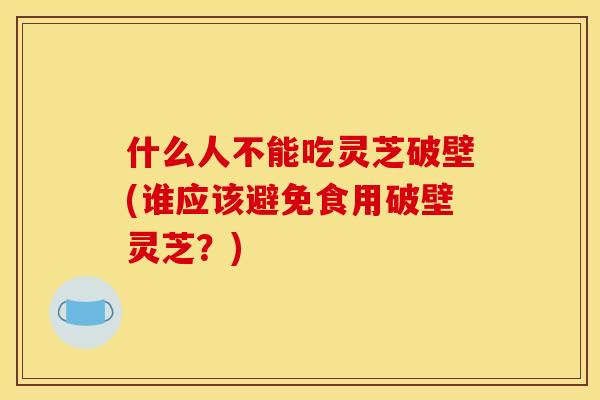 什么人不能吃灵芝破壁(谁应该避免食用破壁灵芝?) 什么人不能吃灵芝破壁(谁应该避免食用破壁灵芝?)
