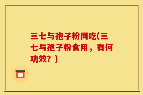 三七与孢子粉同吃(三七与孢子粉食用,有何功效?) 三七与孢子粉同吃(三七与孢子粉食用,有何功效?)