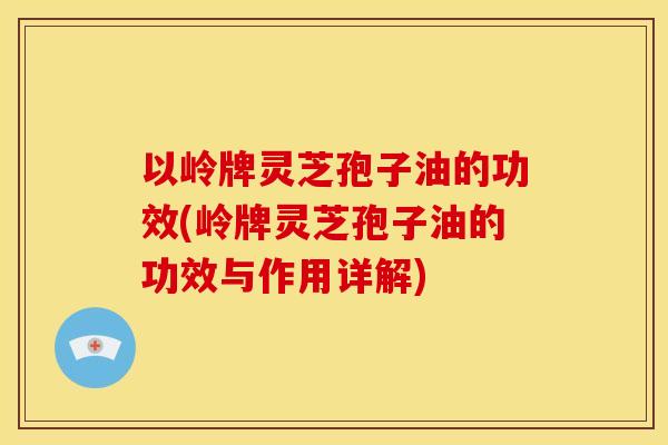 以岭牌灵芝孢子油的功效(岭牌灵芝孢子油的功效与作用详解) 以岭牌灵芝孢子油的功效(岭牌灵芝孢子油的功效与作用详解)