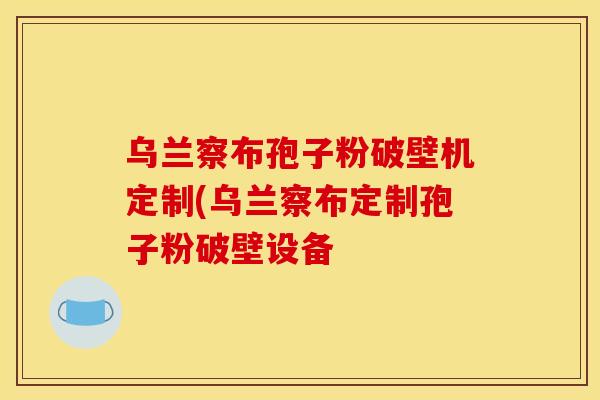乌兰察布孢子粉破壁机定制(乌兰察布定制孢子粉破壁设备 乌兰察布孢子粉破壁机定制(乌兰察布定制孢子粉破壁设备