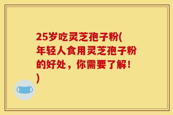 25岁吃灵芝孢子粉(年轻人食用灵芝孢子粉的好处,你需要了解!) 25岁吃灵芝孢子粉(年轻人食用灵芝孢子粉的好处,你需要了解!)