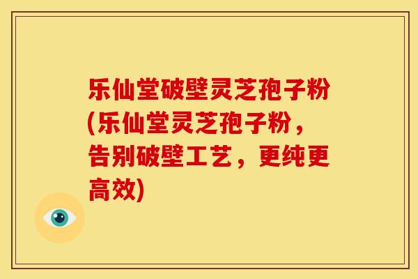 乐仙堂破壁灵芝孢子粉(乐仙堂灵芝孢子粉,告别破壁工艺,更纯更高效) 乐仙堂破壁灵芝孢子粉(乐仙堂灵芝孢子粉,告别破壁工艺,更纯更高效)