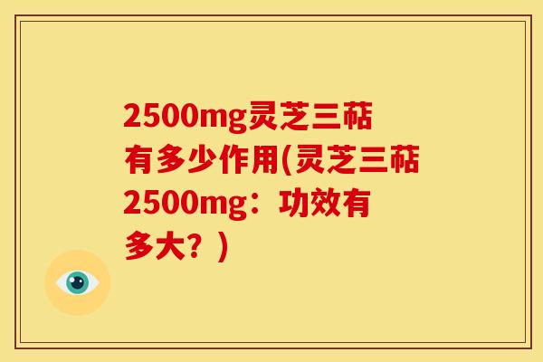 2500mg灵芝三萜有多少作用(灵芝三萜2500mg:功效有多大?) 2500mg灵芝三萜有多少作用(灵芝三萜2500mg:功效有多大?)